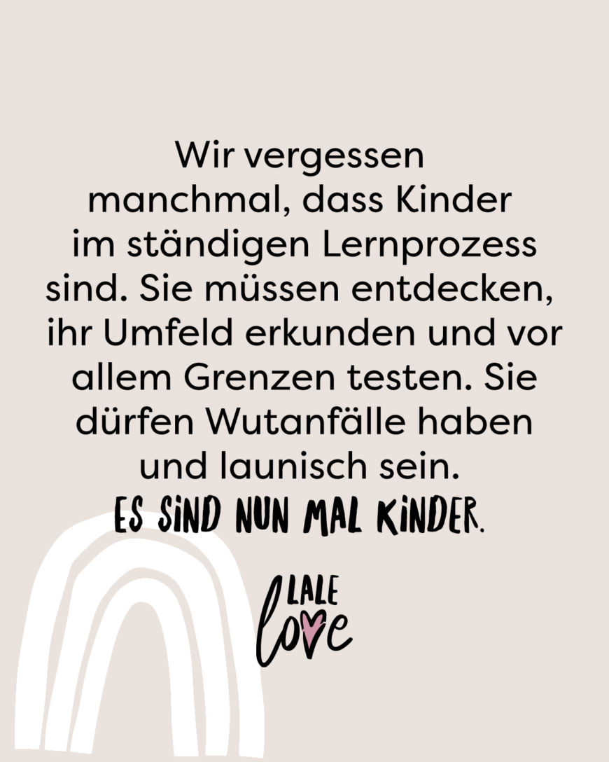 Wir vergessen manchmal, dass Kinder im ständigen Lernprozess sind. Sie müssen entdecken, ihr Umfeld erkunden und vor allem Grenzen testen. Sie dürfen Wutanfälle haben und launisch sein. Es sind nun mal Kinder.