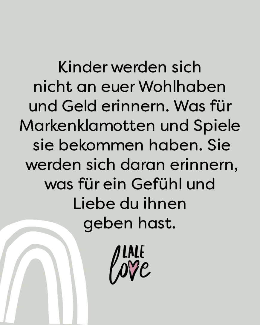 Kinder werden sich nicht an euer Wohlhaben und Geld erinnern. Was für Markenklamotten und Spiele sie bekommen haben. Sie werden sich daran erinnern, was für ein Gefühl und Liebe du ihnen geben hast.