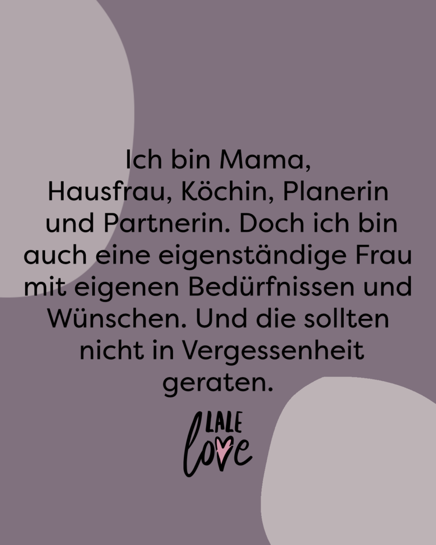 Ich bin Mama, Hausfrau, Köchin, Planerin und Partnerin. Doch ich bin auch eine eigenständige Frau mit eigenen Bedürfnissen und Wünschen. Und die sollten nicht in Vergessenheit geraten.