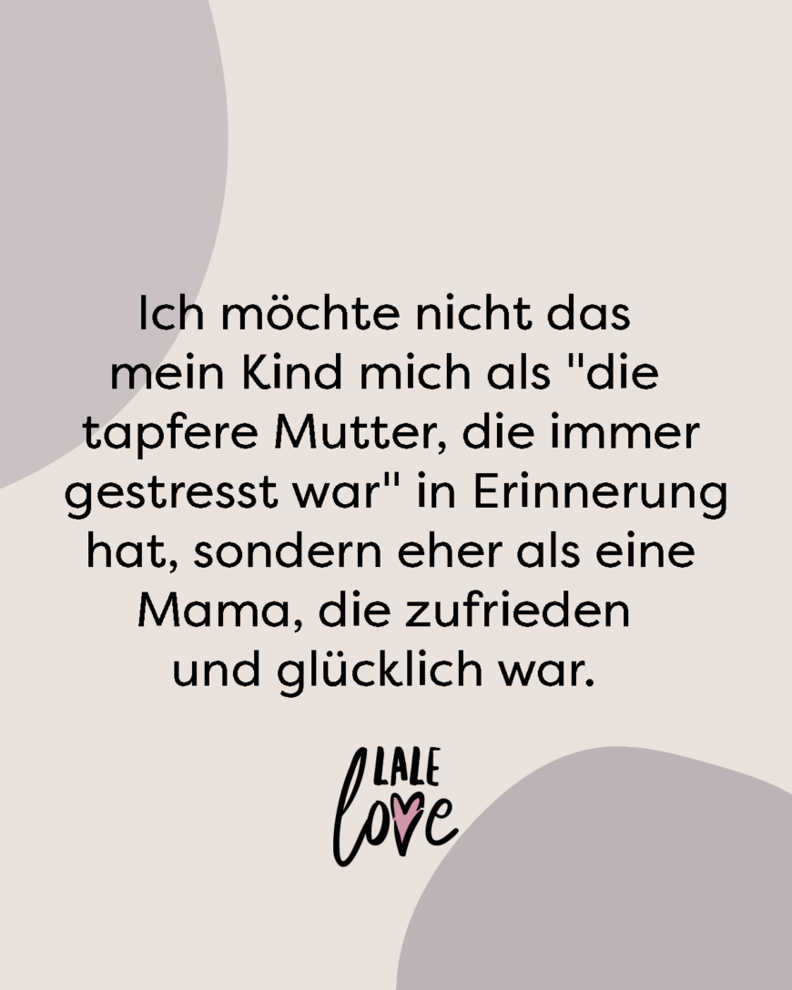 Ich möchte nicht das mein Kind mich als die tapfere Mutter, die immer gestresst war in Erinnerung hat, sondern eher als eine Mama, die zufrieden und glücklich war.