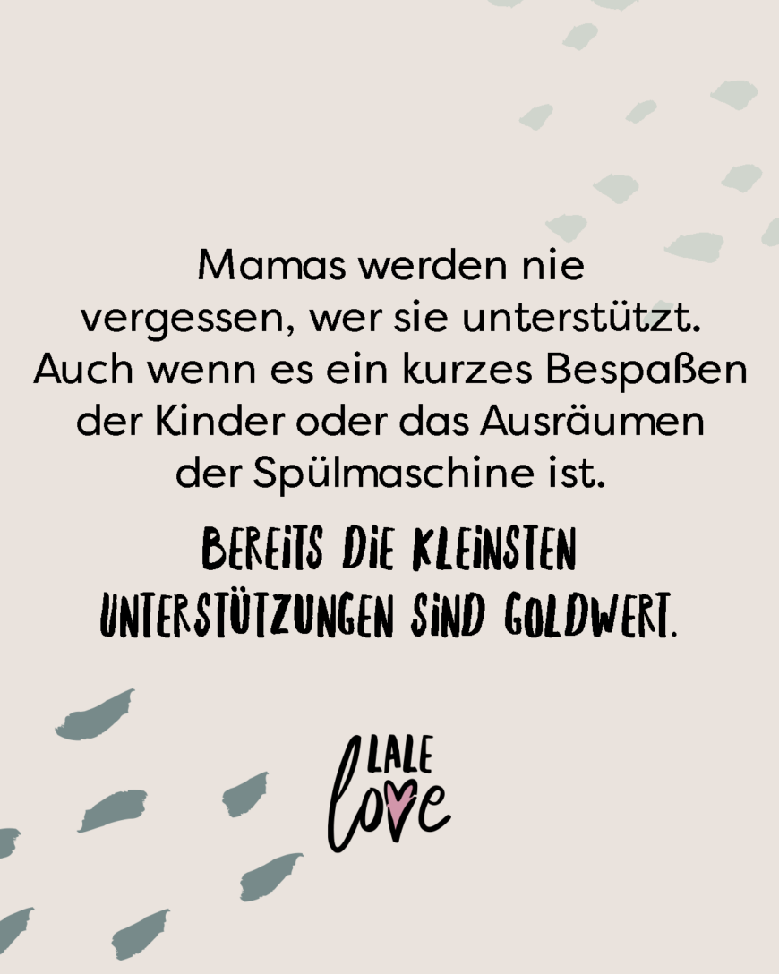 Mamas werden nie vergessen, wer sie unterstützt. Auch wenn es ein kurzes Bespaßen der Kinder ist oder das Ausräumen der Spülmaschine. Bereits die kleinste Unterstützung ist goldwert.