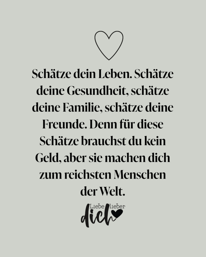 Schätze dein Leben. Schätze deine Gesundheit, schätze deine Familie, schätze deine Freunde. Denn für diese Schätze brauchst du kein Geld, aber sie machen dich zum reichsten Menschen der Welt.