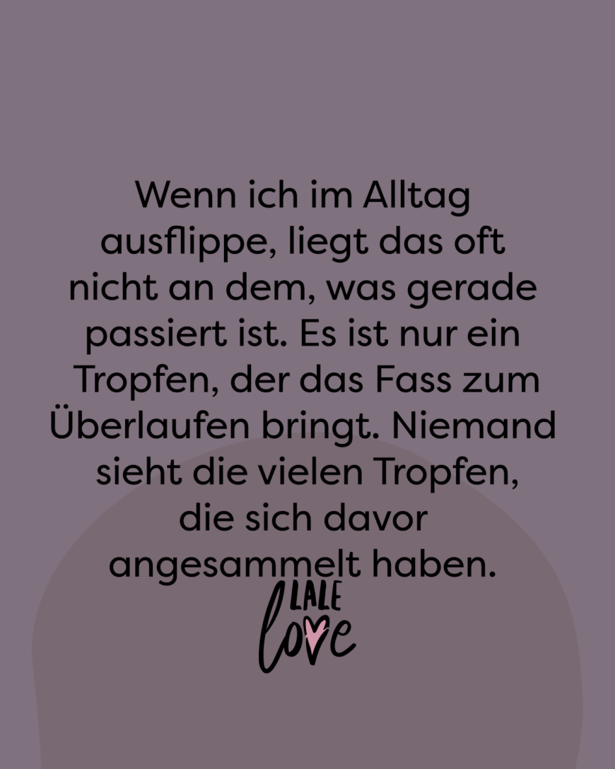 Wenn ich im Alltag ausflippe, liegt das oft nicht an dem, was gerade passiert ist. Es ist nur ein Tropfen, der das Fass zum Überlaufen bringt. Niemand sieht die vielen Tropfen, die sich davor angesammelt haben.