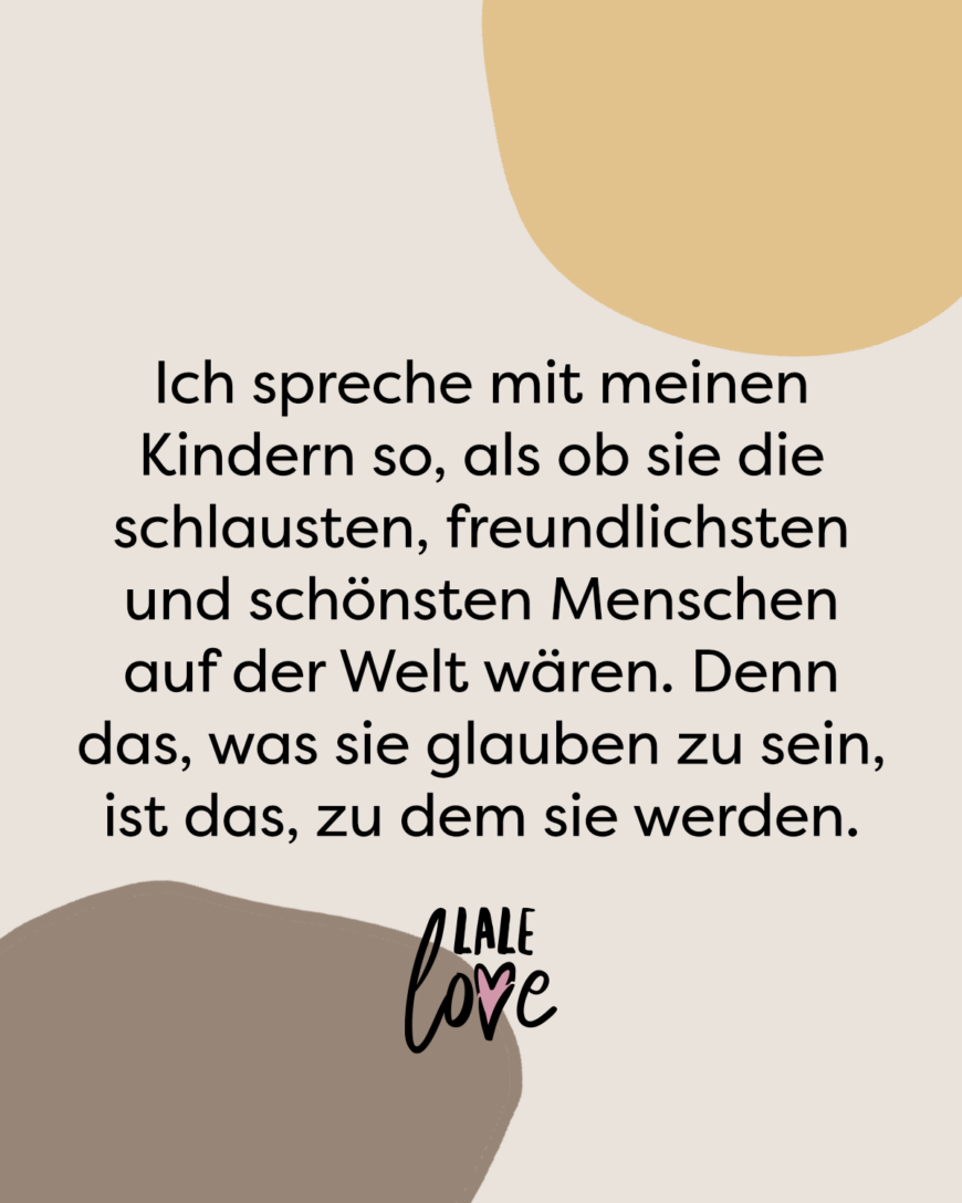 Ich spreche mit meinen Kindern so, als ob sie die schlausten, freundlichsten und schönsten Menschen auf der Welt wären. Denn das, was sie glauben zu sein, ist das, zu dem sie werden.