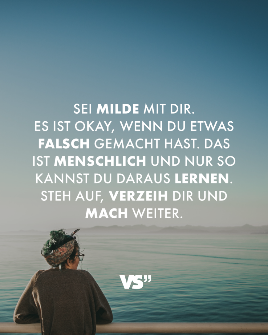 Sei milde mit dir. Es ist okay, wenn du etwas falsch gemacht hast. Das ist menschlich und nur so kannst du daraus lernen. Steh auf, verzeih dir und mach weiter.