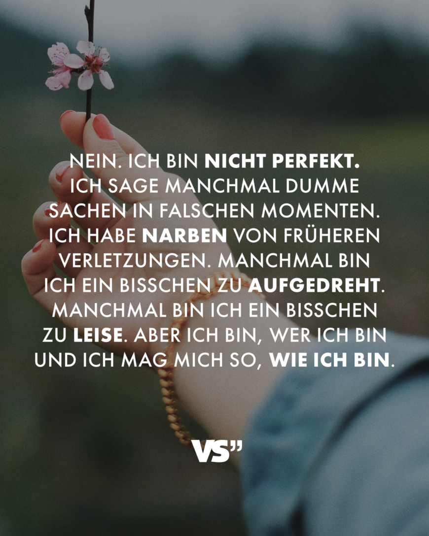 Nein. Ich bin nicht perfekt. Ich sage manchmal dumme Sachen in falschen Momenten. Ich habe Narben von früheren Verletzungen. Manchmal bin ich ein bisschen zu aufgedreht. Manchmal bin ich ein bisschen zu leise. Aber ich bin, wer ich bin und ich mag mich so, wie ich bin.