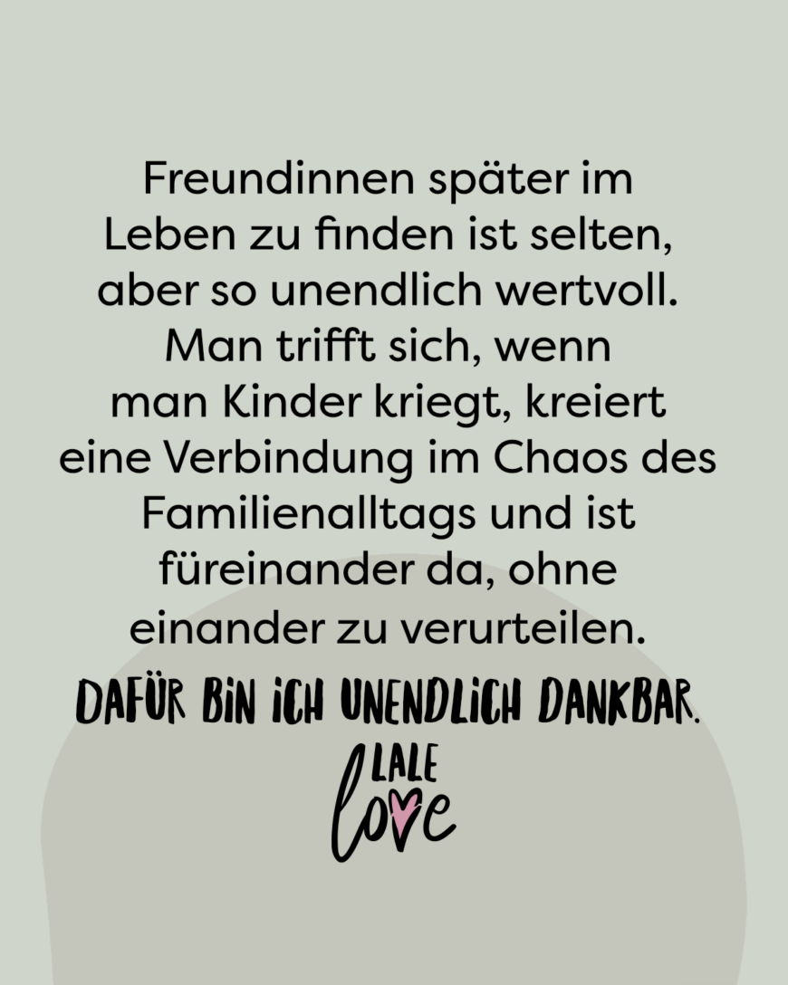 Freundinnen später im Leben zu finden ist selten, aber so unendlich wertvoll. Man trifft sich, wenn man Kinder kriegt, kreiert eine Verbindung im Chaos des Familienalltags und ist füreinander da, ohne einander zu verurteilen. Dafür bin ich unendlich dankbar.