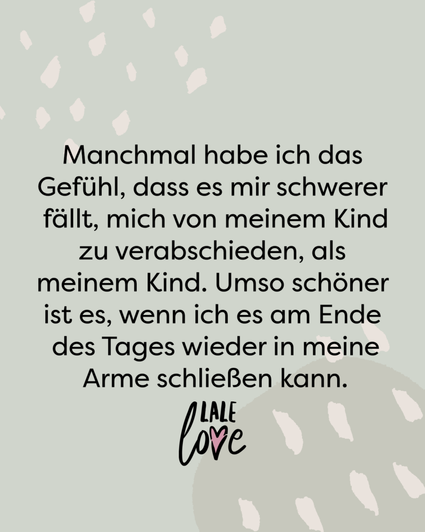 Manchmal habe ich das Gefühl, dass es mir schwerer fällt, mich von meinem Kind zu verabschieden, als meinem Kind. Umso schöner ist es, wenn ich es am Ende des Tages wieder in meine Arme schließen kann.