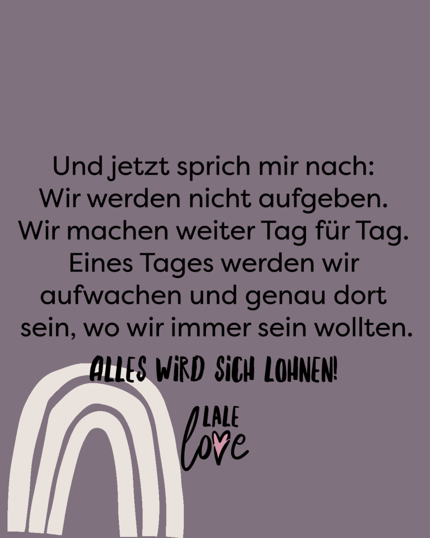 Und jetzt sprich mir nach: Wir werden nicht aufgeben. Wir machen weiter Tag für Tag. Eines Tages werden wir aufwachen und genau dort sein, wo wir immer sein wollten. Alles wird sich lohnen!