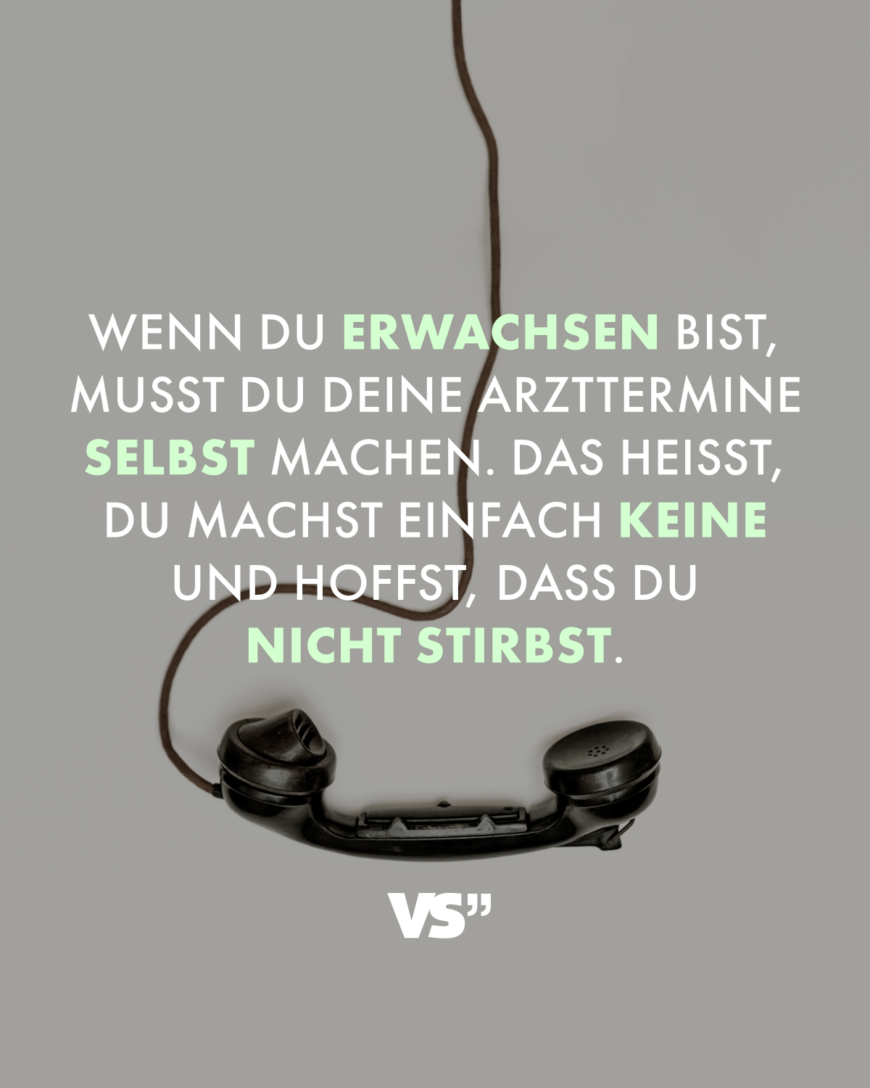 Wenn du erwachsen bist, musst du deine Arzttermine selbst machen. Das heißt, du machst einfach keine und hoffst, dass du nicht stirbst.