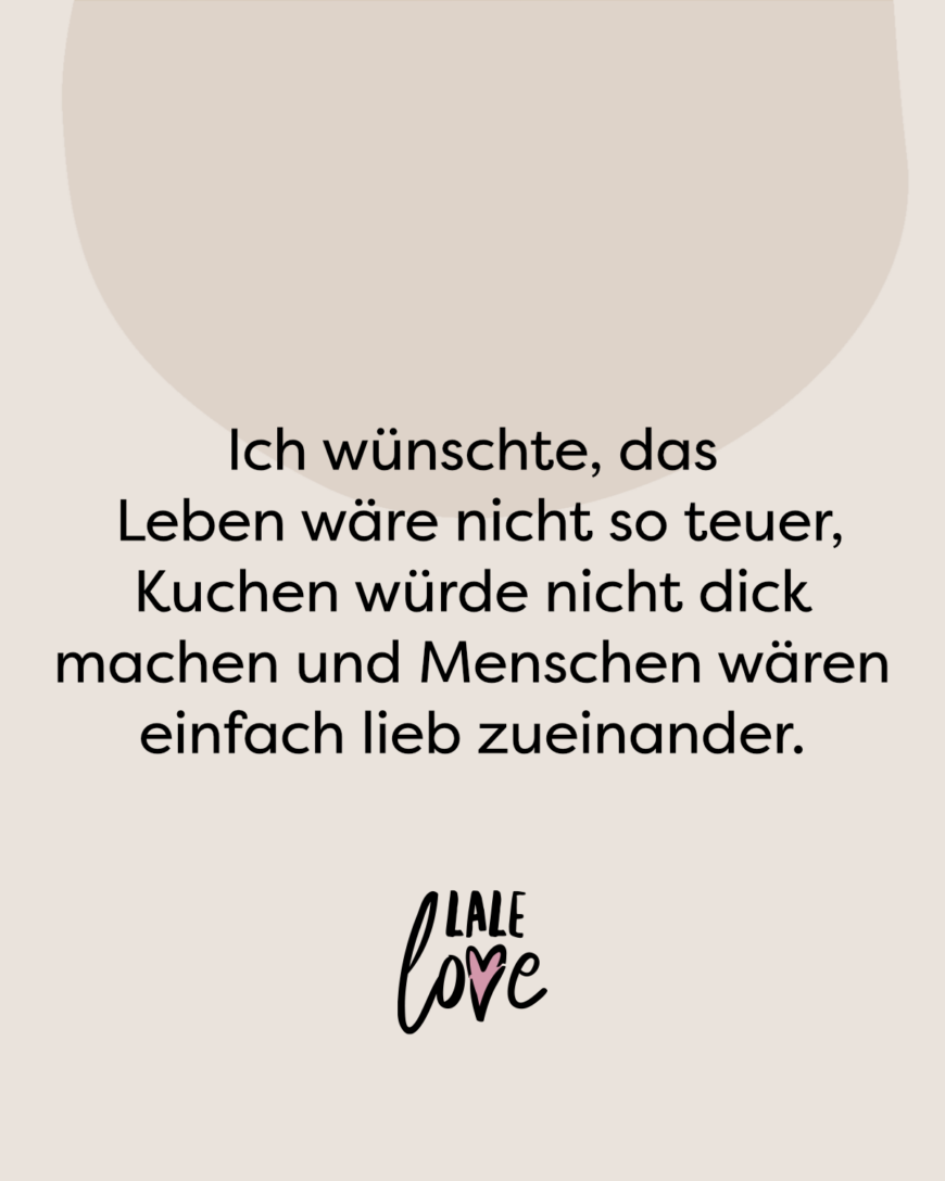 Ich wünschte, das Leben wäre nicht so teuer, Kuchen würde nicht dick machen und Menschen wären einfach lieb zueinander.