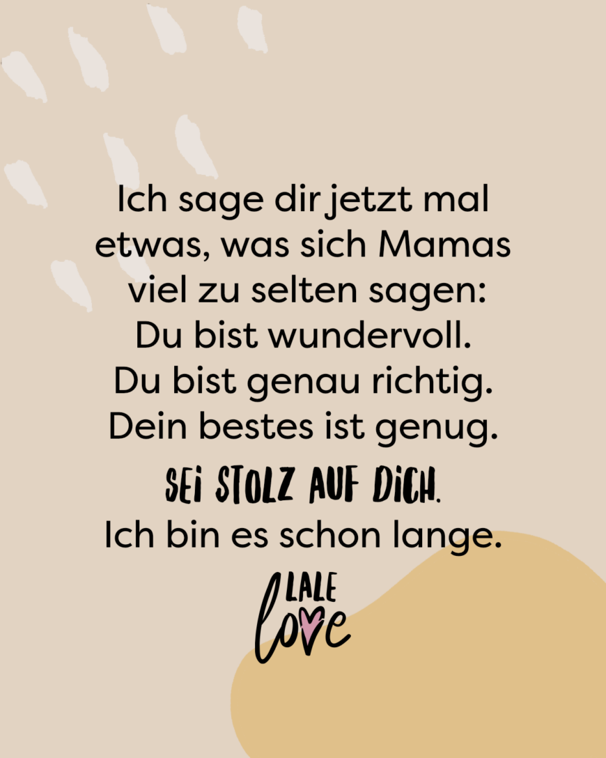 Ich sage dir jetzt mal etwas, was sich Mamas viel zu selten sagen: Du bist wundervoll. Du bist genau richtig. Dein bestes ist genug. Sei stolz auf dich. Ich bin es schon lange.