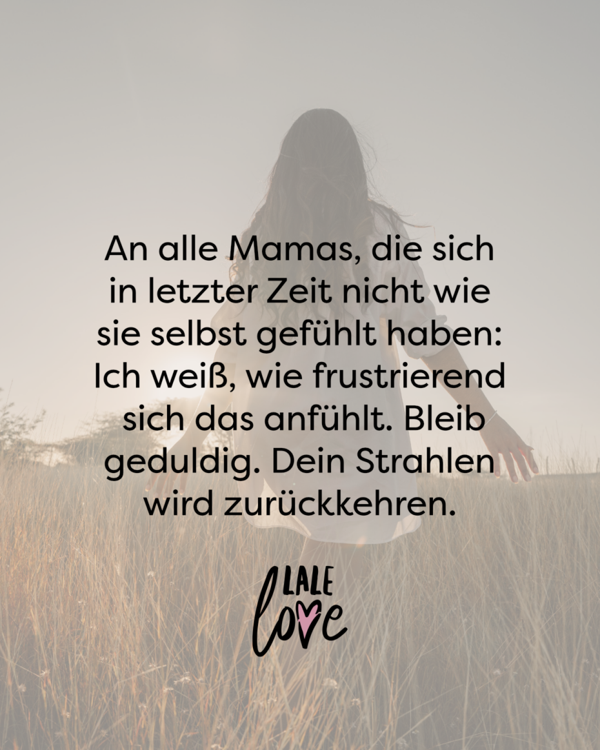 An alle Mamas, die sich in letzter Zeit nicht wie sie selbst gefühlt haben: Ich weiß, wie frustrierend sich das anfühlt. Bleib geduldig. Dein Strahlen wird zurückkehren.