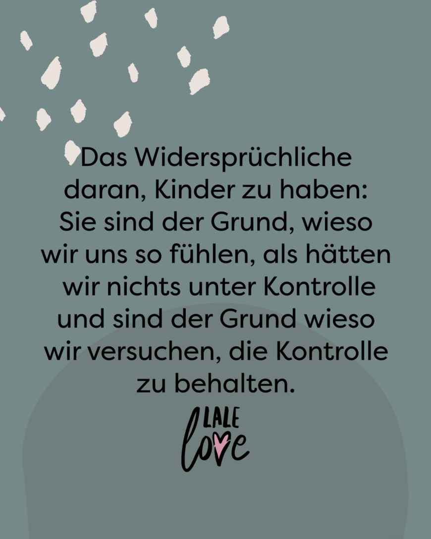 Das Widersprüchliche daran, Kinder zu haben: Sie sind der Grund, wieso wir uns so fühlen, als hätten wir nichts unter Kontrolle und sind der Grund wieso wir versuchen, die Kontrolle zu behalten.