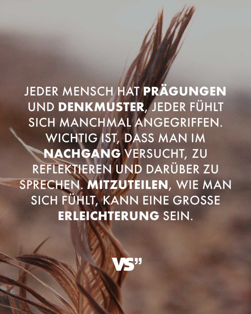 Jeder Mensch hat Prägungen und Denkmuster, jeder fühlt sich manchmal angegriffen. Wichtig ist, dass man im Nachgang versucht, zu reflektieren und darüber zu sprechen. Mitzuteilen, wie man sich fühlt, kann eine große Erleichterung sein.