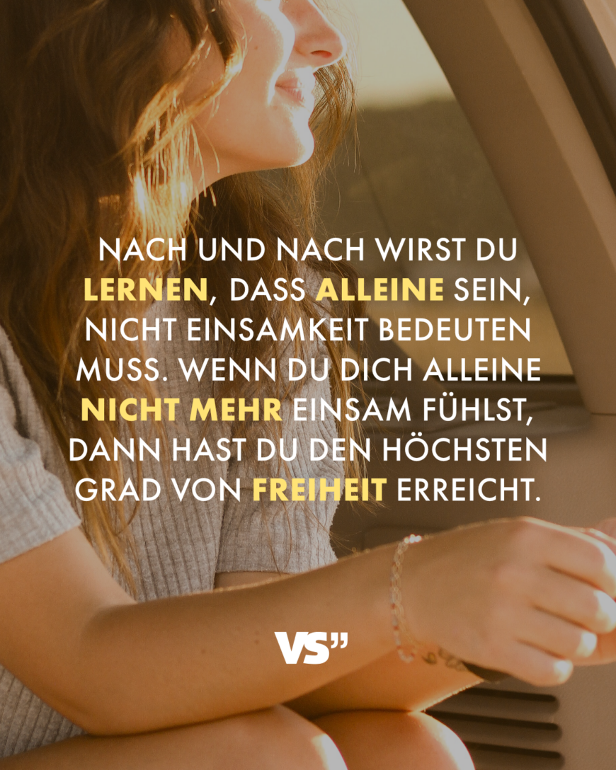 Nach und nach wirst du lernen, dass alleine sein, nicht Einsamkeit bedeuten muss. Wenn du dich alleine nicht mehr einsam fühlst, dann hast du den höchsten Grad von Freiheit erreicht.