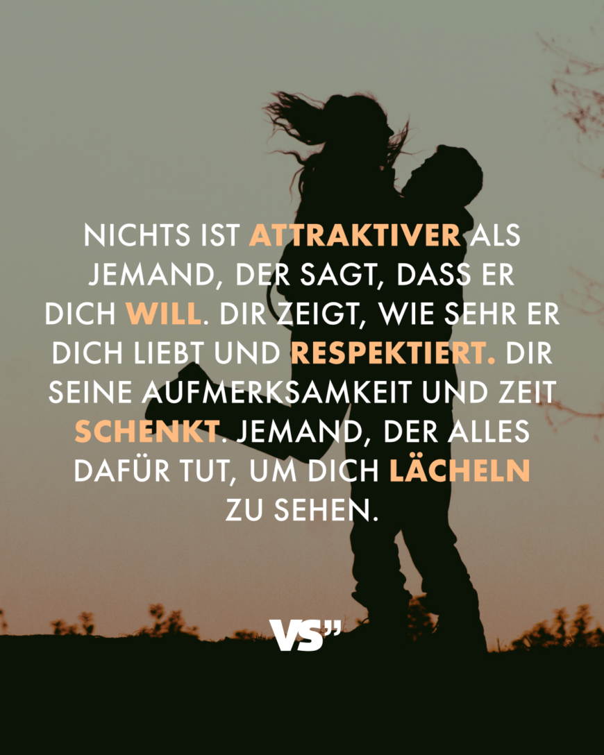 Nichts ist attraktiver als jemand, der sagt, dass er dich will. Dir zeigt, wie sehr er dich liebt und respektiert. Dir seine Aufmerksamkeit und Zeit schenkt. Jemand, der alles dafür tut, um dich lächeln zu sehen.