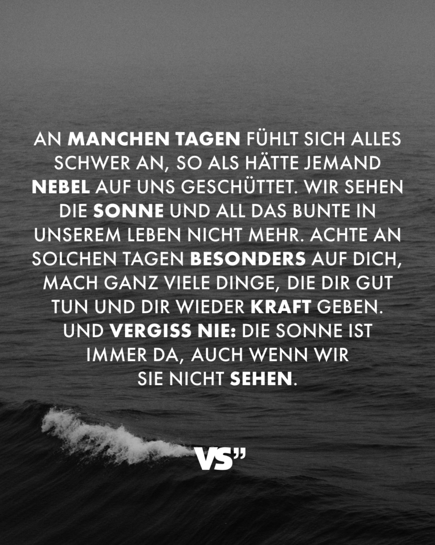 An manchen Tagen fühlt sich alles schwer an, so als hätte jemand Nebel auf uns geschüttet. Wir sehen die Sonne und all das Bunte in unserem Leben nicht mehr. Achte an solchen Tagen besonders auf dich, mach ganz viele Dinge, die dir gut tun und dir wieder Kraft geben. Und vergiss nie: Die Sonne ist immer da, auch wenn wir sie nicht sehen.