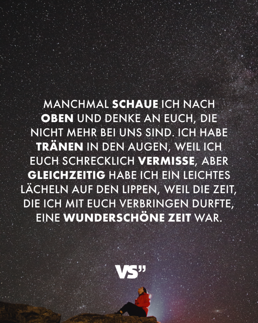 Manchmal schaue ich nach oben und denke an euch, die nicht mehr bei uns sind. Ich habe Tränen in den Augen, weil ich euch schrecklich vermisse, aber gleichzeitig habe ich ein leichtes Lächeln auf den Lippen, weil die Zeit, die ich mit euch verbringen durfte, eine wunderschöne Zeit war.