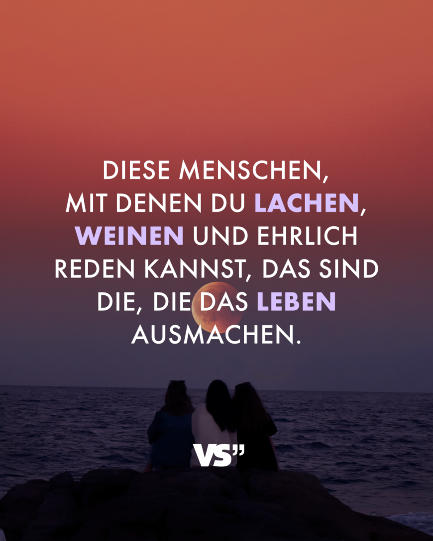 Diese Menschen, mit denen du lachen, weinen und ehrlich reden kannst, das sind die, die das Leben ausmachen.