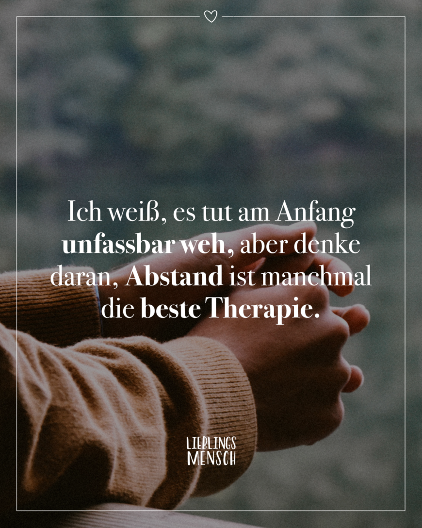 Ich weiß, es tut am Anfang unfassbar weh, aber denke daran, Abstand ist manchmal die beste Therapie.