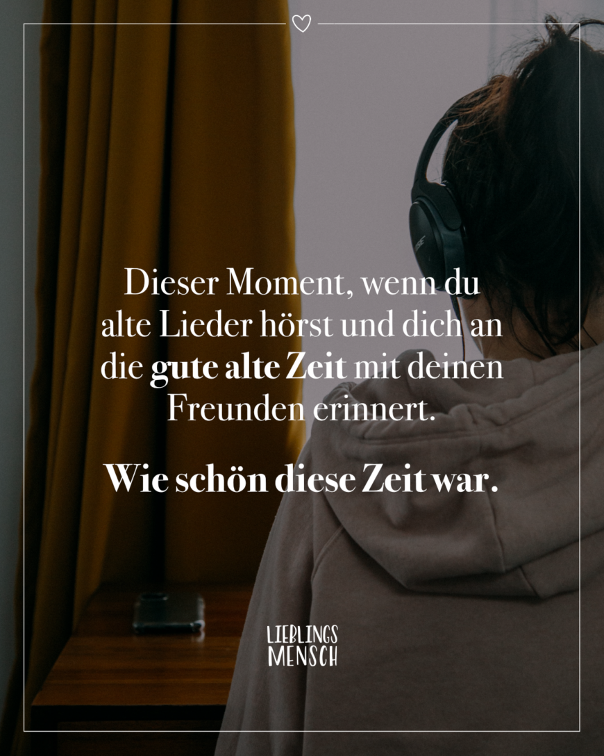 Dieser Moment, wenn du alte Lieder hörst und dich an die gute alte Zeit mit deinen Freunden erinnert. Wie schön diese Zeit war.