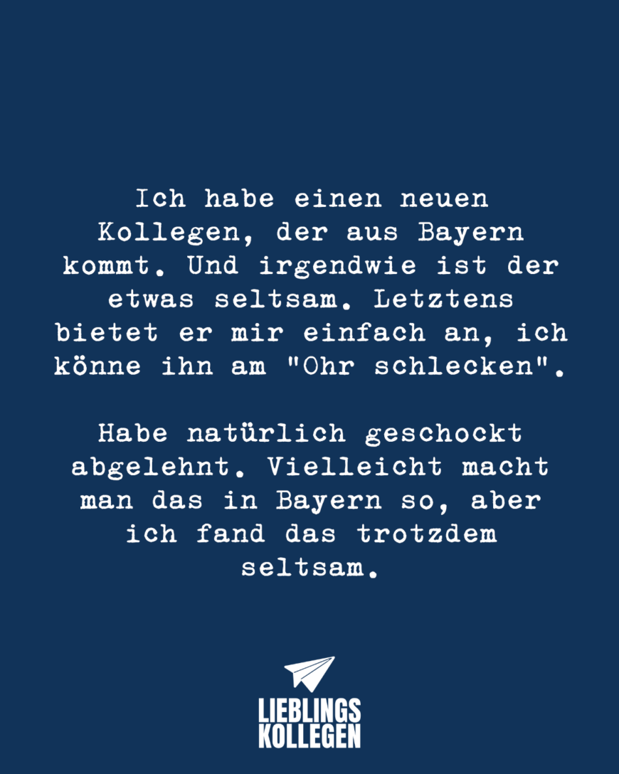 Ich habe einen neuen Kollegen, der aus Bayern kommt. Und irgendwie ist der etwas seltsam. Letztens bietet er mir einfach an, ich könne ihn am “Ohr schlecken”. Habe natürlich geschockt abgelehnt. Vielleicht macht man das in Bayern so, aber ich fand das trotzdem seltsam.