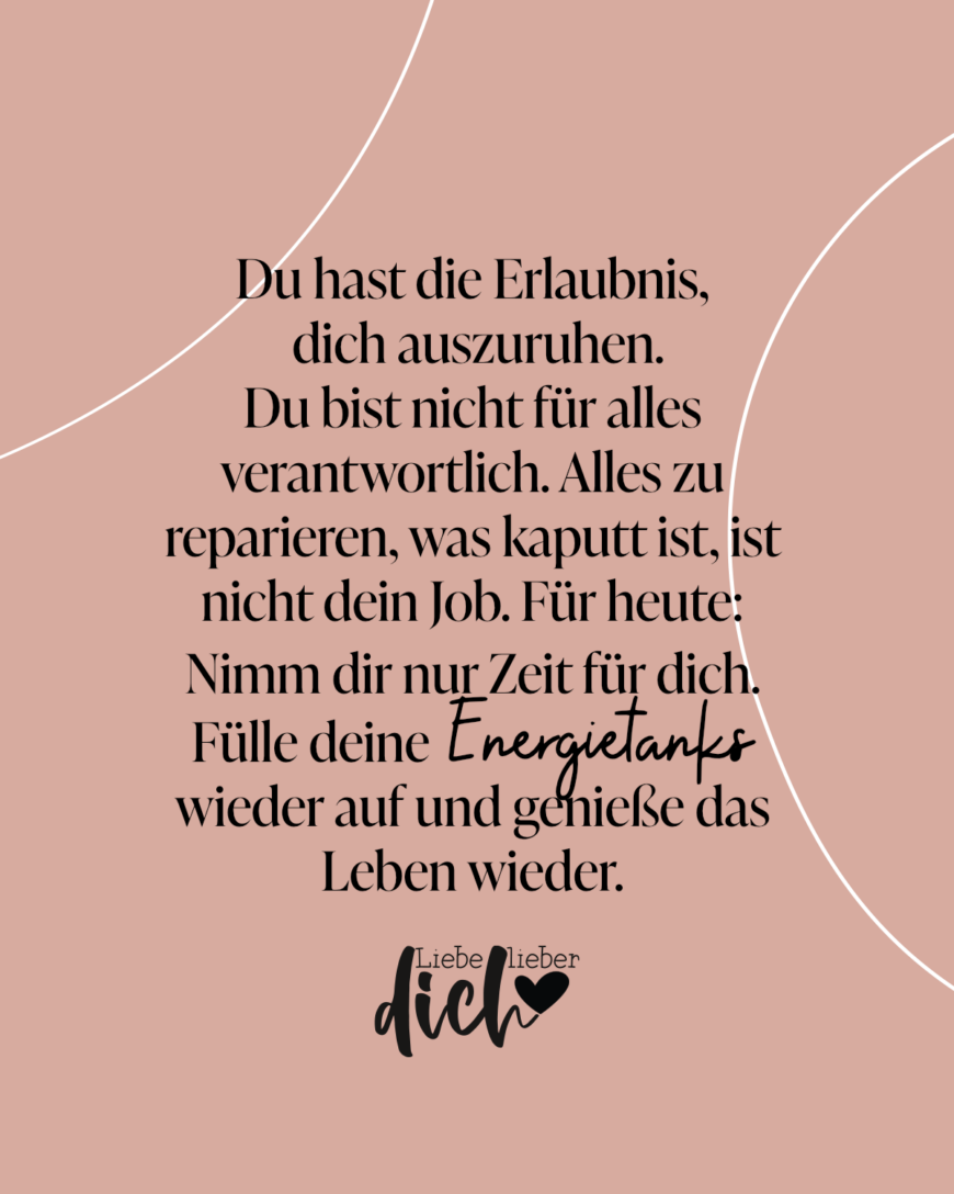 Du hast die Erlaubnis, dich auszuruhen. Du bist nicht für alles verantwortlich. Alles zu reparieren, was kaputt ist, ist nicht dein Job. Für heute: Nimm dir nur Zeit für dich. Fülle deine Energietanks wieder auf und genieße das Leben wieder.