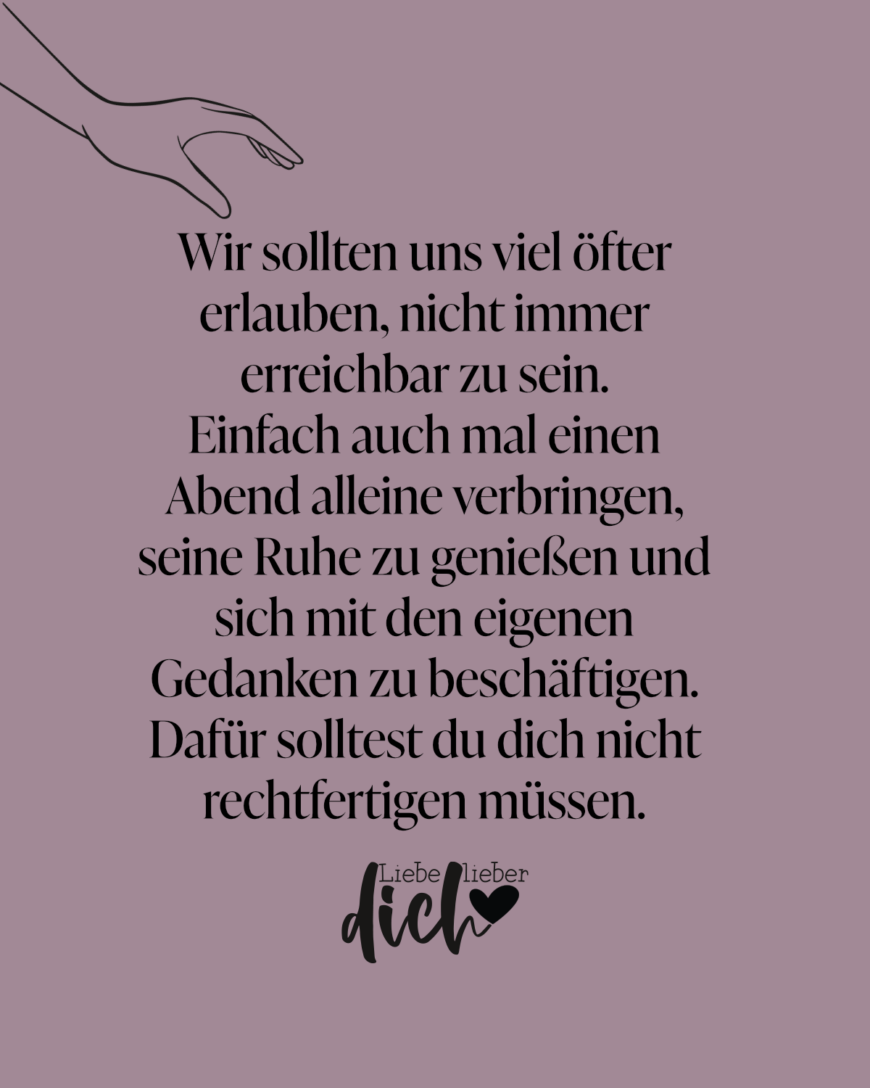 Wir sollten uns viel öfter erlauben, nicht immer erreichbar zu sein. Einfach auch mal einen Abend alleine verbringen, seine Ruhe zu genießen und sich mit den eigenen Gedanken zu beschäftigen. Dafür solltest du dich nicht rechtfertigen müssen.