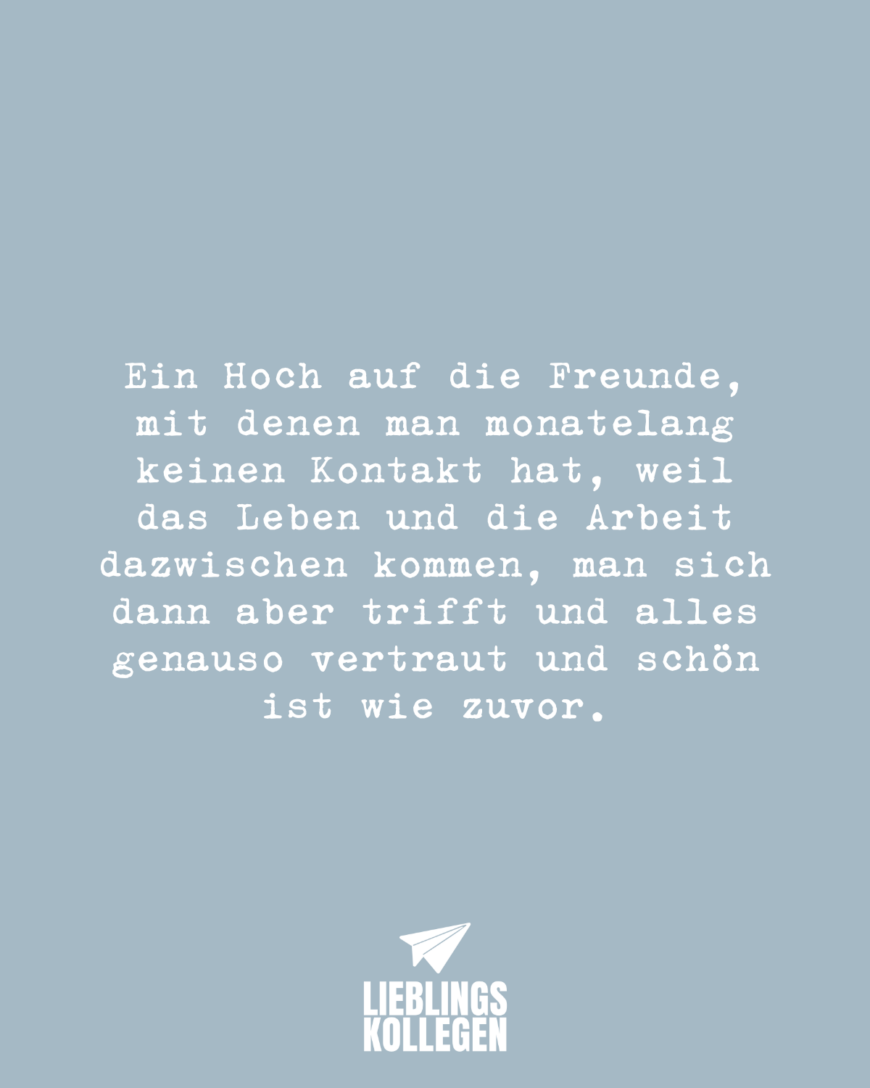 Ein Hoch auf die Freunde, mit denen man monatelang keinen Kontakt hat, weil das Leben und die Arbeit dazwischen kommen, man sich dann aber trifft und alles genauso vertraut und schön ist wie zuvor.