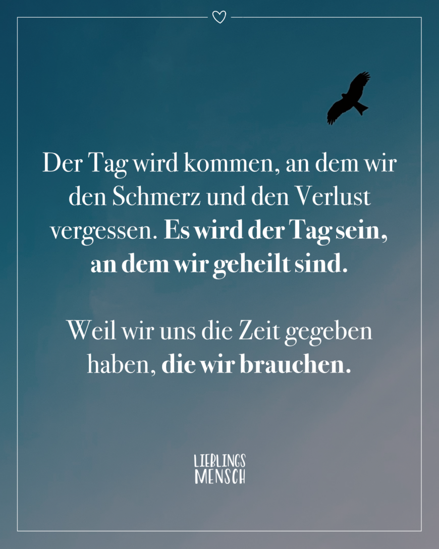 Der Tag wird kommen, an dem wir den Schmerz und den Verlust vergessen. Es wird der Tag sein, an dem wir geheilt sind. Weil wir uns die Zeit gegeben haben, die wir brauchen.