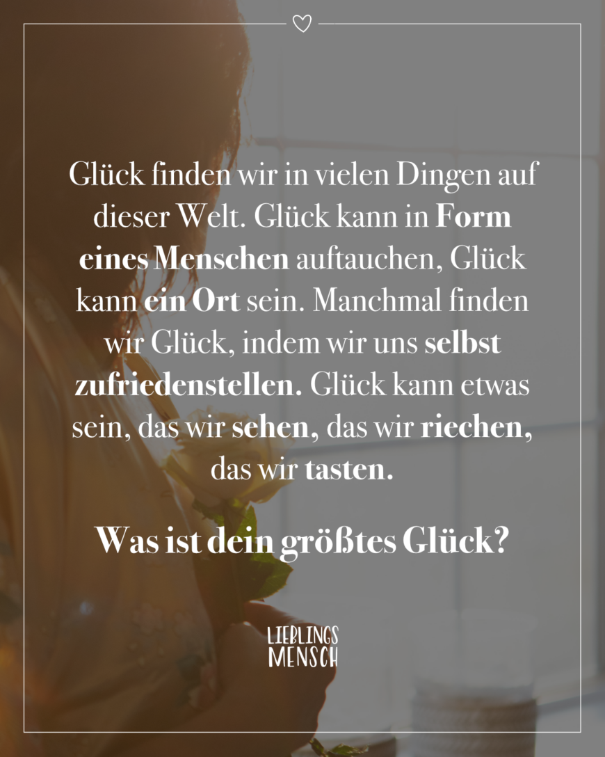 Glück finden wir in vielen Dingen auf dieser Welt. Glück kann in Form eines Menschen auftauchen, Glück kann ein Ort sein. Manchmal finden wir Glück, indem wir uns selbst zufriedenstellen. Glück kann etwas sein, das wir sehen, das wir riechen, das wir tasten. Was ist dein größtes Glück?