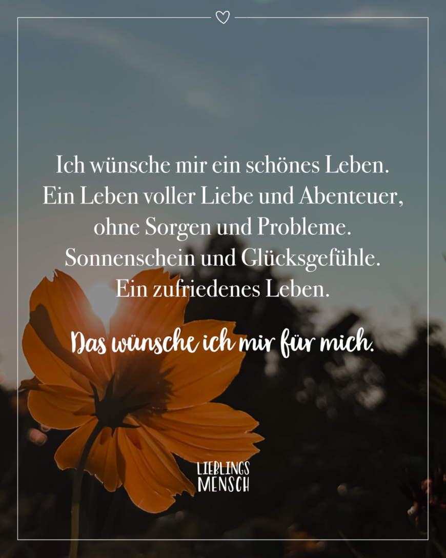 Ich wünsche mir ein schönes Leben. Ein Leben voller Liebe und Abenteuer, ohne Sorgen und Probleme. Sonnenschein und Glücksgefühle. Ein zufriedenes Leben. Das wünsche ich mir für mich.