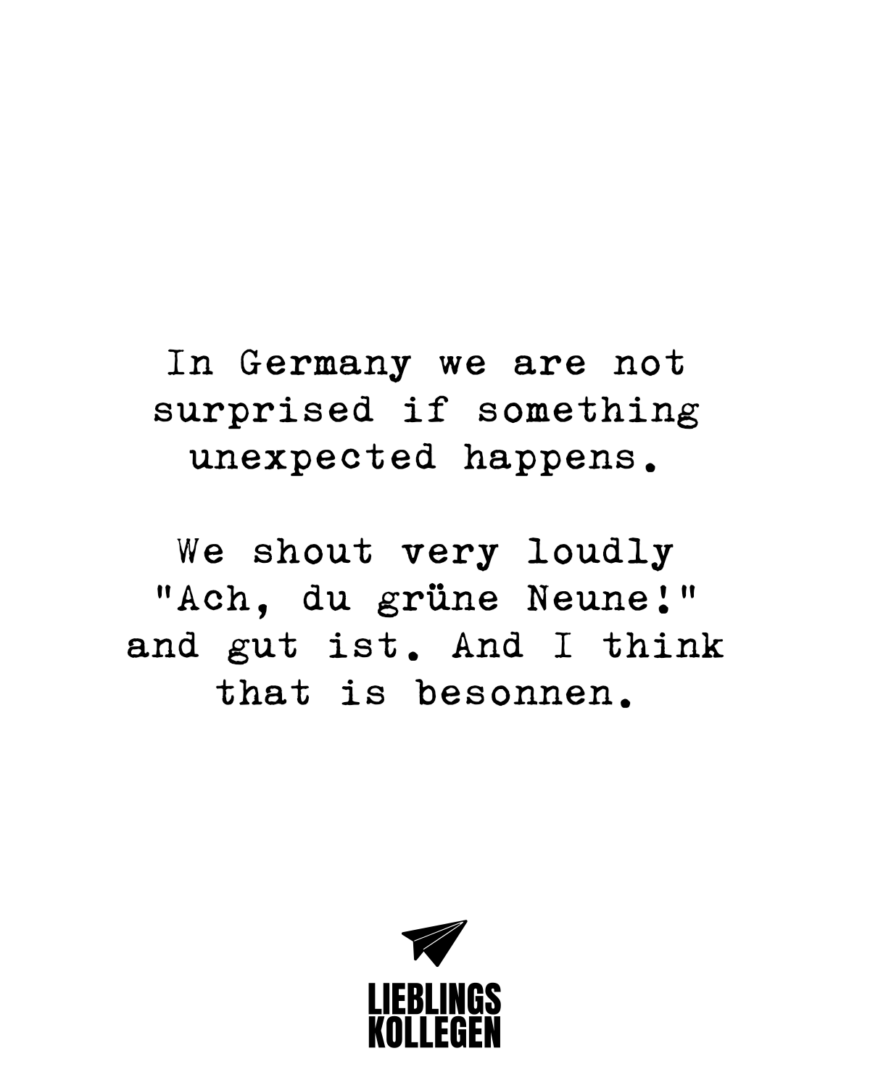 In Germany we are not surprised if something unexpected happens. We shout very loudly “Ach, du grüne Neune!” and gut ist. And I think that is besonnen.