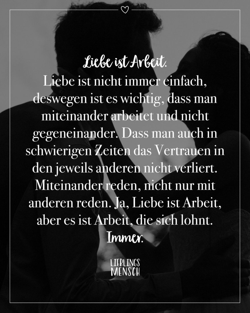 Liebe ist Arbeit. Liebe ist nicht immer einfach, deswegen ist es wichtig, dass man miteinander arbeitet und nicht gegeneinander. Dass man auch in schwierigen Zeiten das Vertrauen in den jeweils anderen nicht verliert. Miteinander reden, nicht nur mit anderen reden. Ja, Liebe ist Arbeit, aber es ist Arbeit, die sich lohnt. Immer.