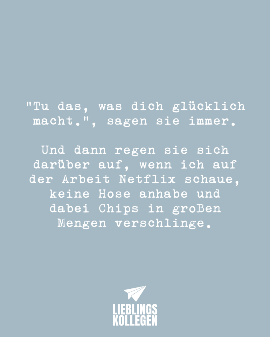 “Tu das, was dich glücklich macht.”, sagen sie immer. Und dann regen sie sich darüber auf, wenn ich auf der Arbeit Netflix schaue, keine Hose anhabe und dabei Chips in großen Mengen verschlinge.