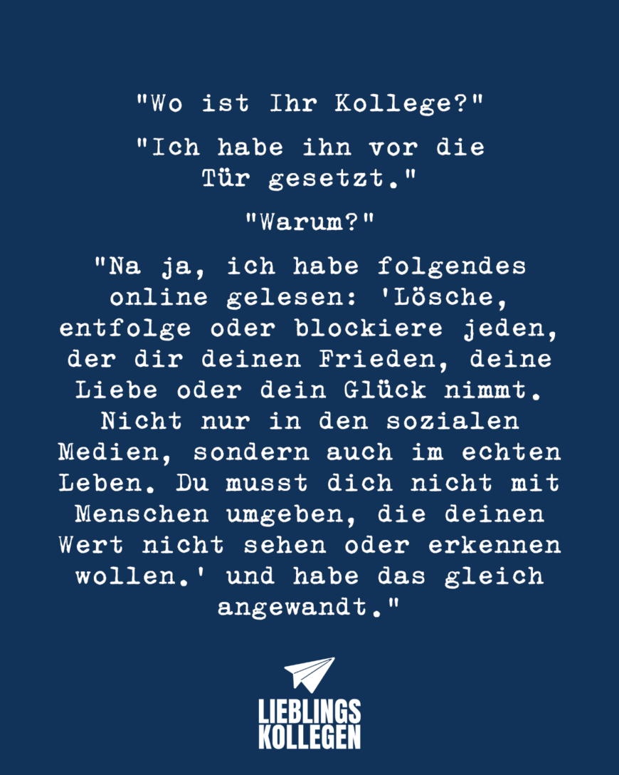 “Wo ist Ihr Kollege?” “Ich habe ihn vor die Tür gesetzt.” “Warum?” “Na ja, ich habe folgendes online gelesen: “Lösche, entfolge oder blockiere jeden, der dir deinen Frieden, deine Liebe oder dein Glück nimmt. Nicht nur in den sozialen Medien, sondern auch im echten Leben. Du musst dich nicht mit Menschen umgeben, die deinen Wert nicht sehen oder erkennen wollen.” und habe das gleich angewandt.”