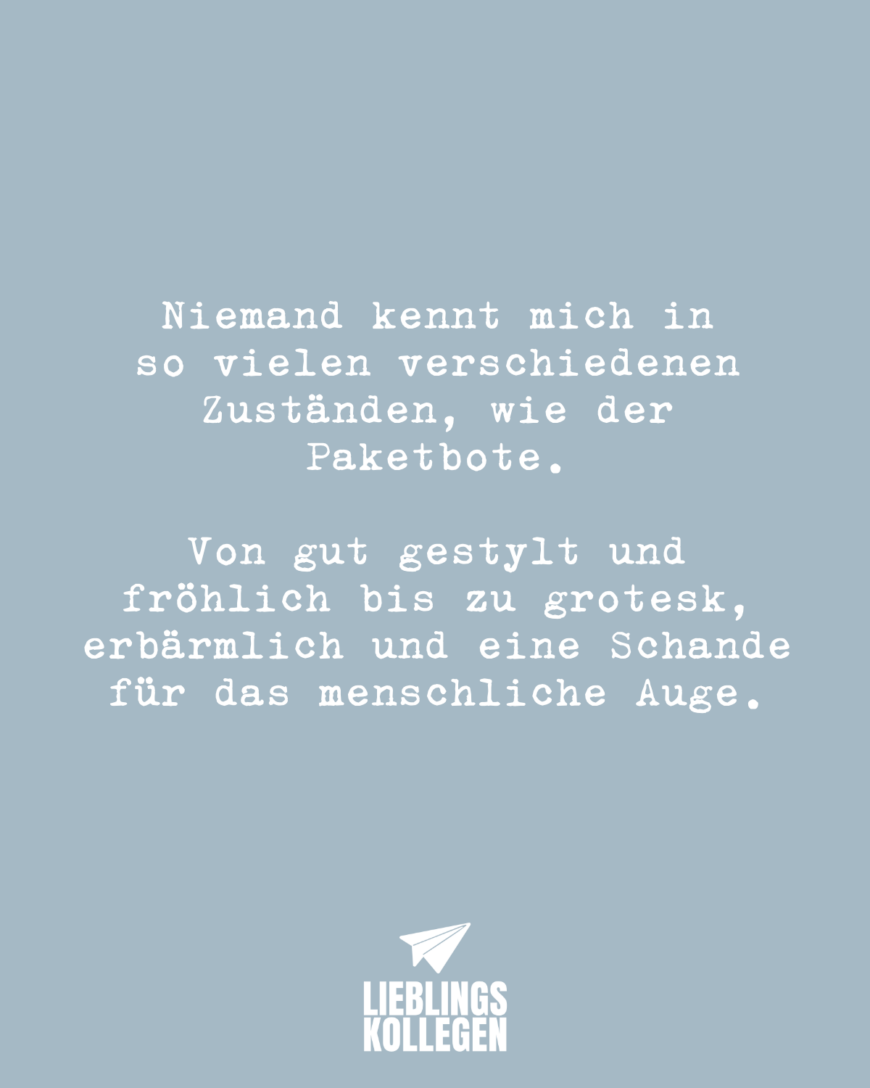 Niemand kennt mich in so vielen verschiedenen Zuständen, wie der Paketbote. Von gut gestylt und fröhlich bis zu grotesk, erbärmlich und eine Schande für das menschliche Auge.