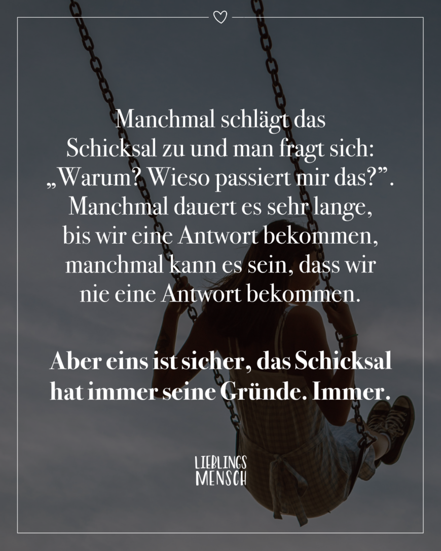 Manchmal schlägt das Schicksal zu und man fragt sich: „Warum? Wieso passiert mir das?”. Manchmal dauert es sehr lange, bis wir eine Antwort bekommen, manchmal kann es sein, dass wir nie eine Antwort bekommen. Aber eins ist sicher, das Schicksal hat immer seine Gründe. Immer.