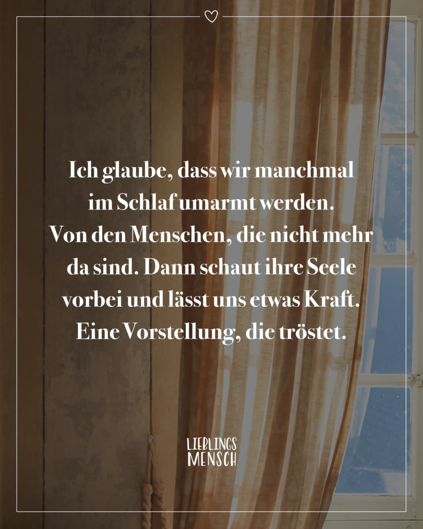 Ich glaube, dass wir manchmal im Schlaf umarmt werden. Von den Menschen, die nicht mehr da sind. Dann schaut ihre Seele vorbei und lässt uns etwas Kraft. Eine Vorstellung, die tröstet.