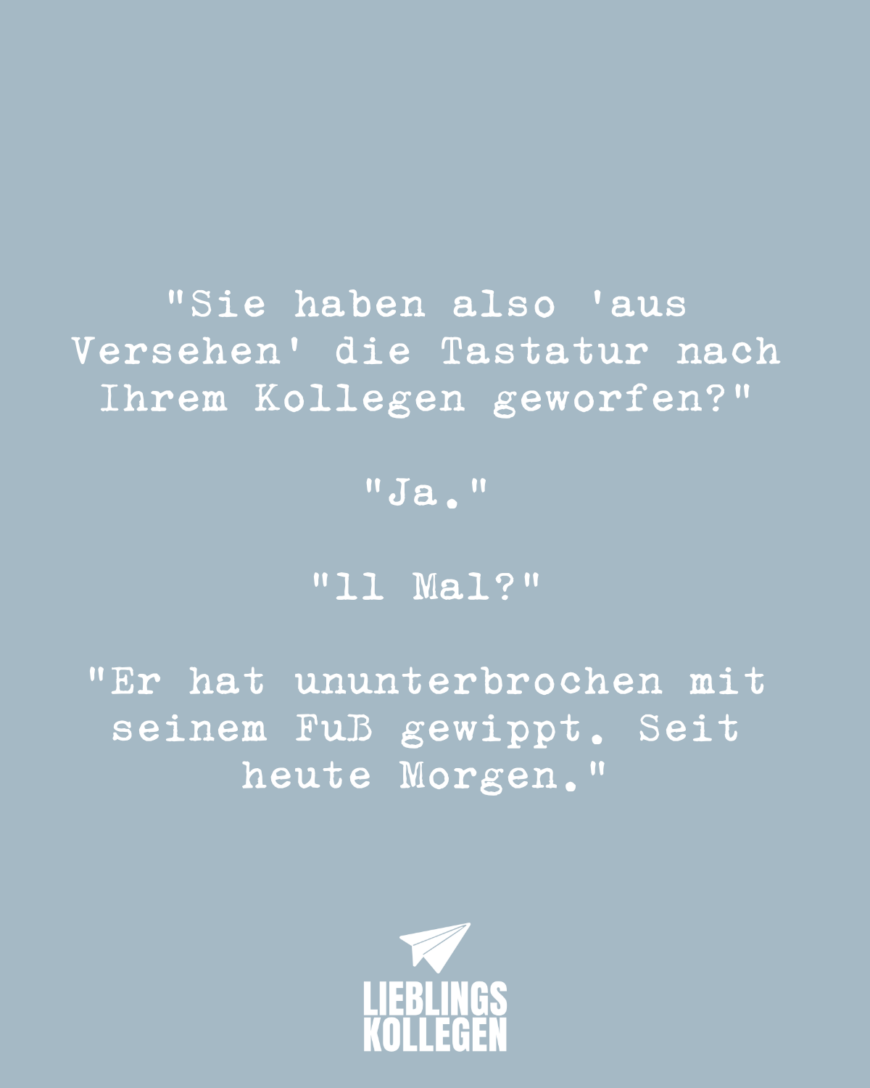 “Sie haben also “aus Versehen” die Tastatur nach Ihrem Kollegen geworfen?” “Ja.” “11 Mal?” “Er hat ununterbrochen mit seinem Fuß gewippt. Seit heute Morgen. ”