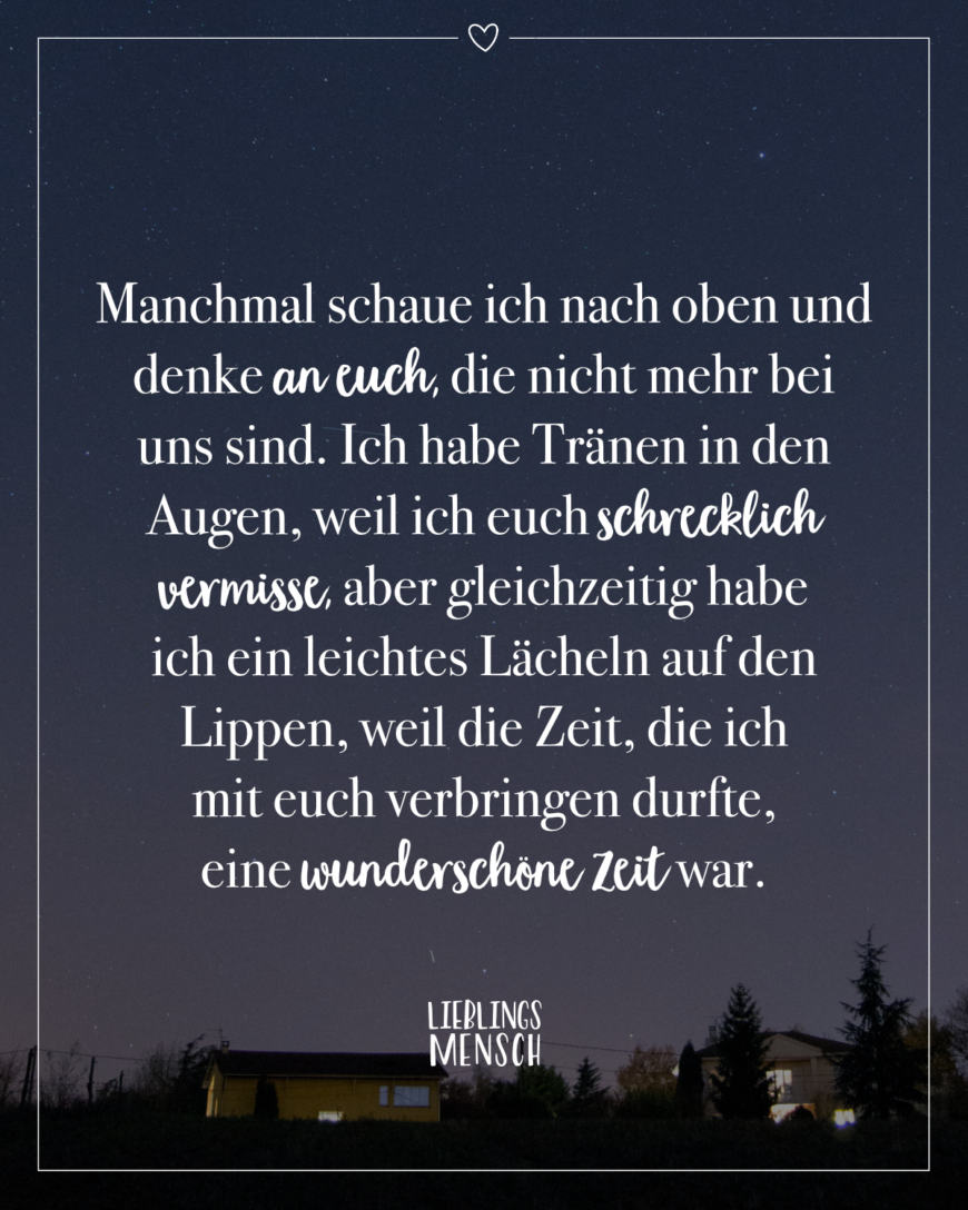 Manchmal schaue ich nach oben und denke an euch, die nicht mehr bei uns sind. Ich habe Tränen in den Augen, weil ich euch schrecklich vermisse, aber gleichzeitig habe ich ein leichtes Lächeln auf den Lippen, weil die Zeit, die ich mit euch verbringen durfte, eine wunderschöne Zeit war.