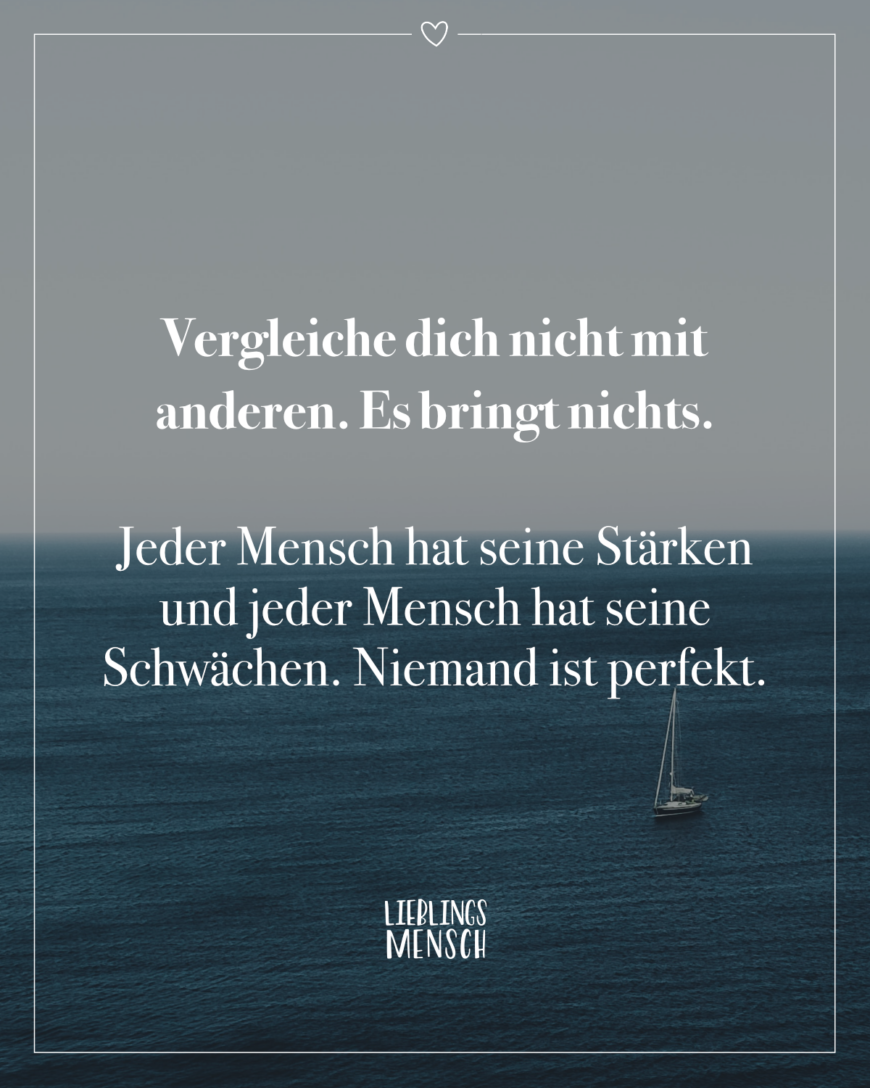 Vergleiche dich nicht mit anderen. Es bringt nichts. Jeder Mensch hat seine Stärken und jeder Mensch hat seine Schwächen. Niemand ist perfekt.