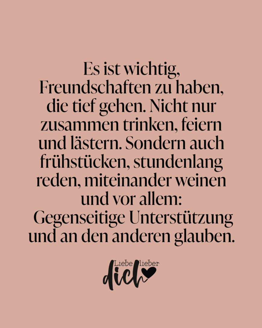 Es ist wichtig, Freundschaften zu haben, die tief gehen. Nicht nur zusammen trinken, feiern und lästern. Sondern auch frühstücken, stundenlang reden, miteinander weinen und vor allem: Gegenseitige Unterstützung und an den anderen glauben.