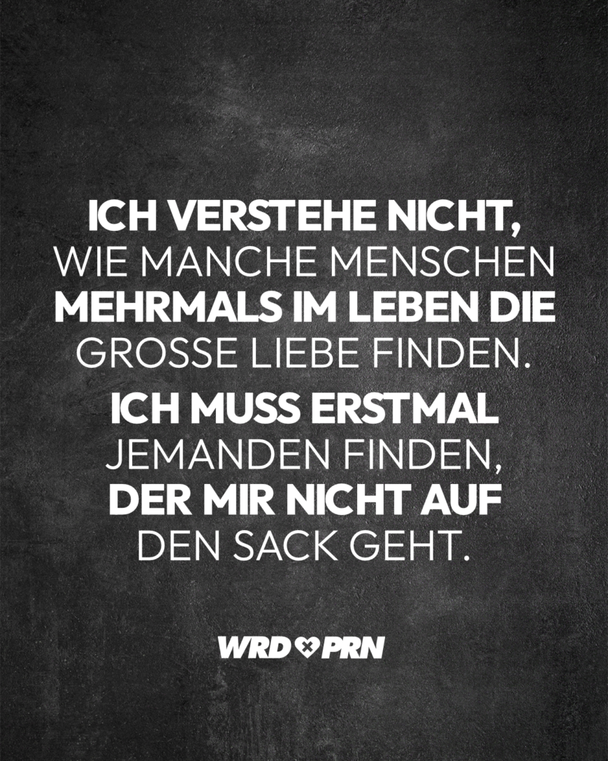 Ich verstehe nicht, wie manche Menschen mehrmals im Leben die große Liebe finden. Ich muss erstmal jemanden finden, der mir nicht auf den Sack geht.