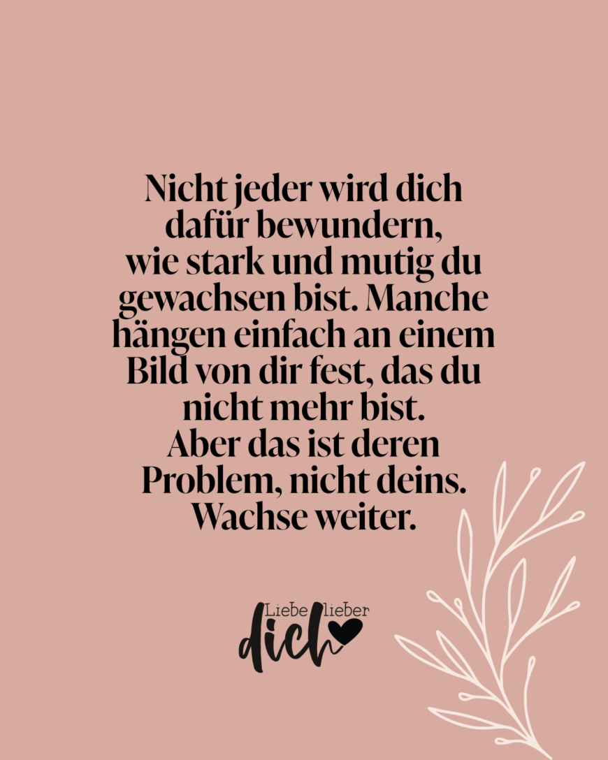 Nicht jeder wird dich dafür bewundern, wie stark und mutig du gewachsen bist. Manche hängen einfach an einem Bild von dir fest, das du nicht mehr bist. Aber das ist deren Problem, nicht deins. Wachse weiter.