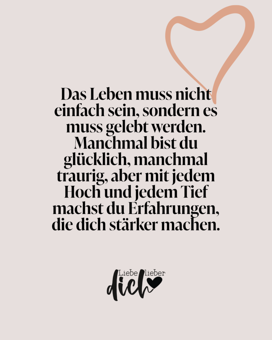 Das Leben muss nicht einfach sein, sondern es muss gelebt werden. Manchmal bist du glücklich, manchmal traurig, aber mit jedem Hoch und jedem Tief machst du Erfahrungen, die dich stärker machen.