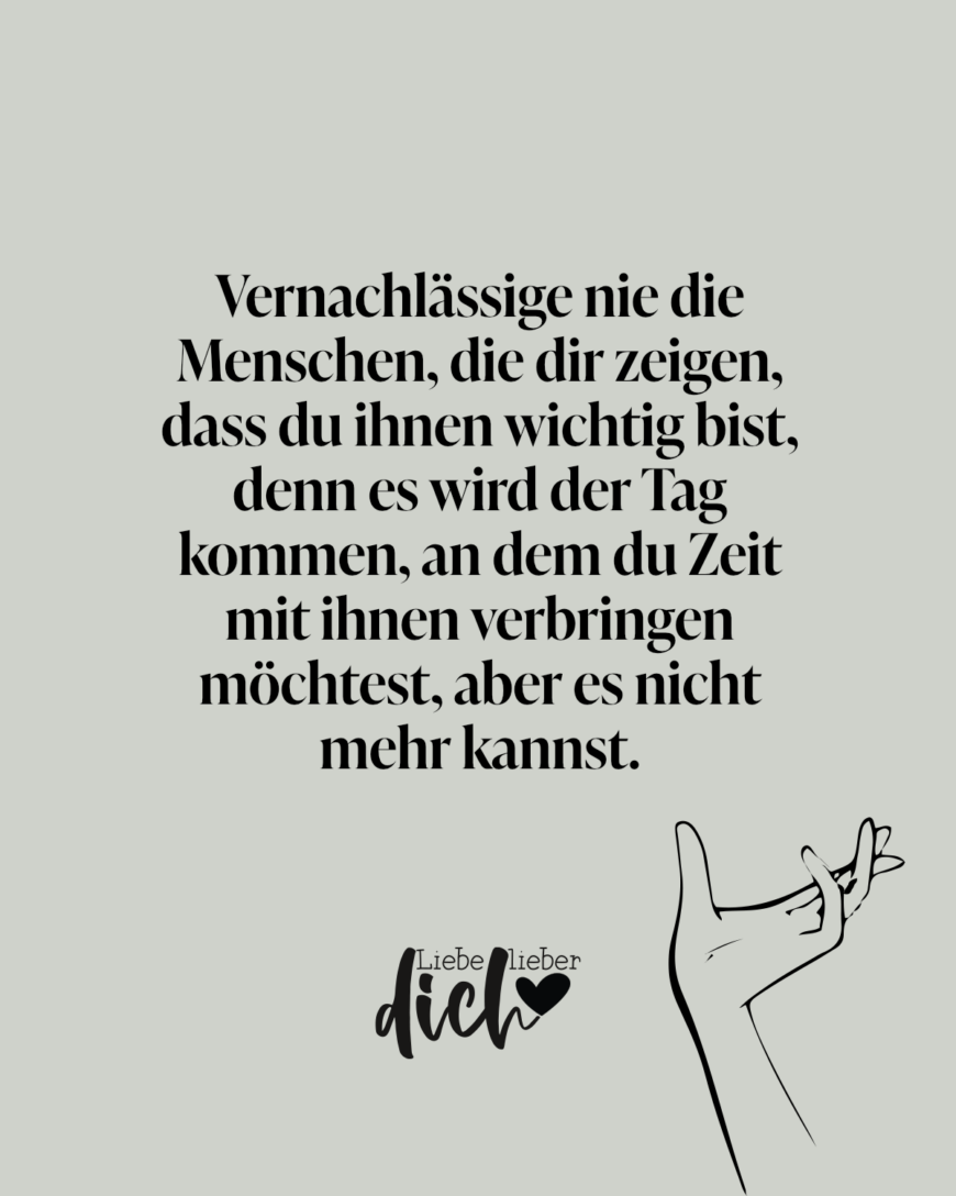 Vernachlässige nie die Menschen, die dir zeigen, dass du ihnen wichtig bist, denn es wird der Tag kommen, an dem du Zeit mit ihnen verbringen möchtest, aber es nicht mehr kannst.