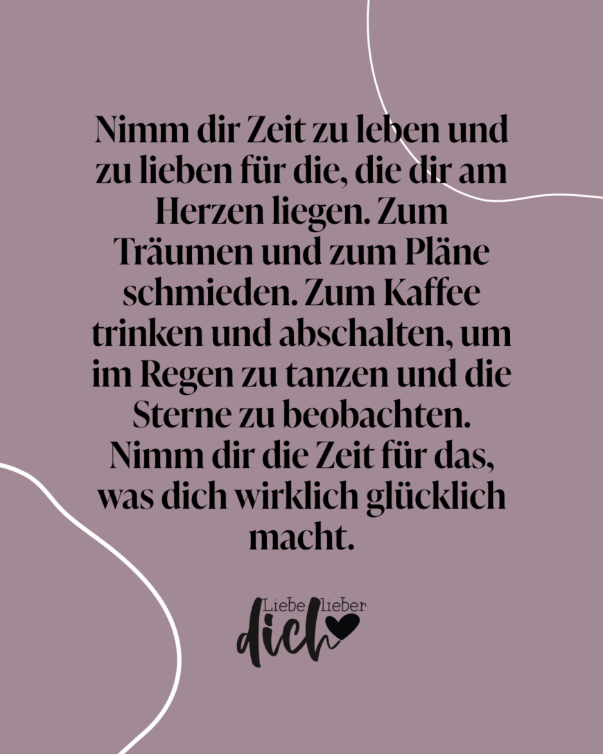 Nimm dir Zeit zu leben und zu lieben für die, die dir am Herzenliegen. Zum Träumen und zum Pläne schmieden. Zum Kaffee trinken und abschalten, um im Regen zu tanzen und die Sterne zu beobachten. Nimm dir die Zeit für das, was dich wirklich glücklich macht.