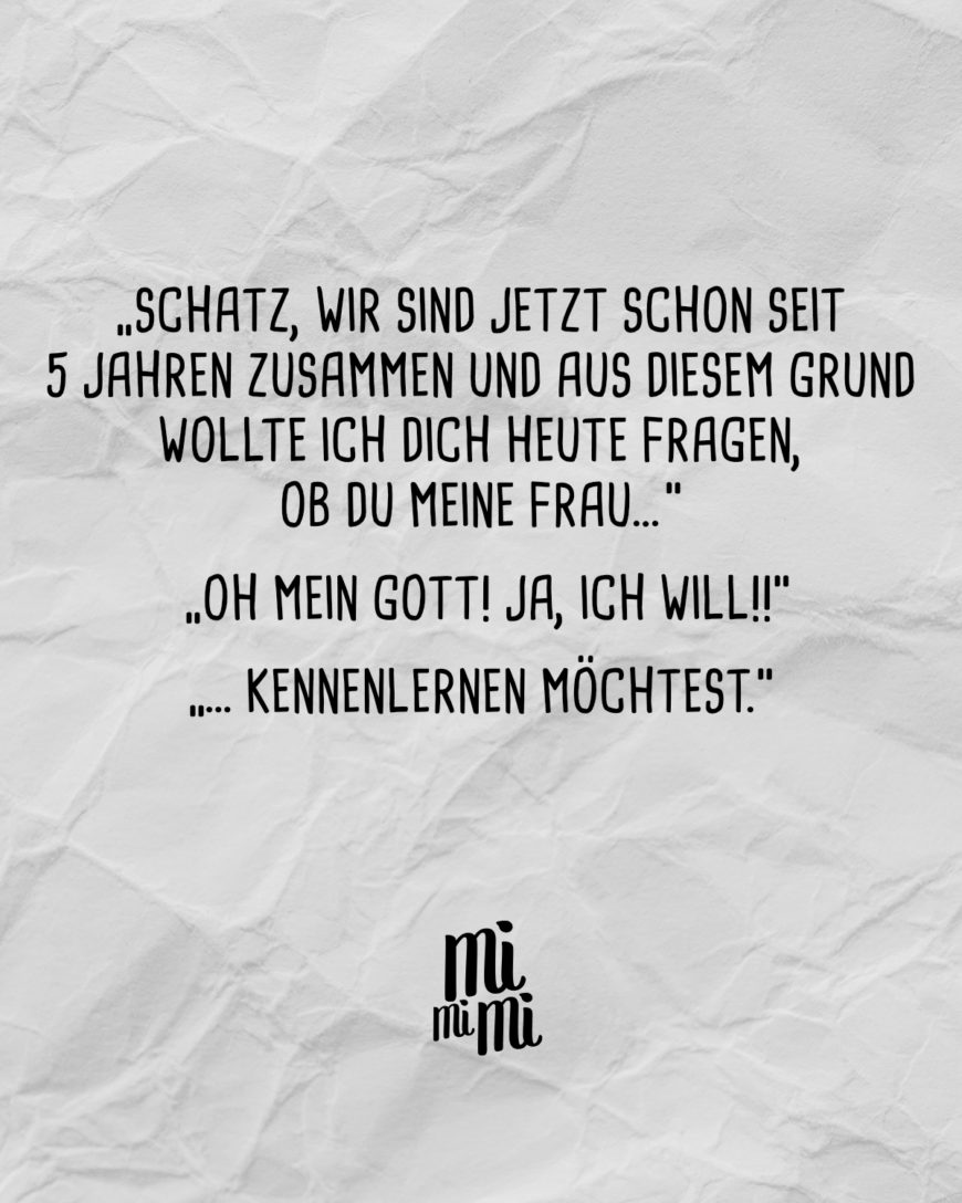 “Schatz wir sind jetzt schon seit 5 Jahren zusammen und aus diesem Grund wollte ich dich heute fragen, ob du meine Frau…” “Oh mein Gott! Ja ich will!!” “... kennenlernen möchtest.”